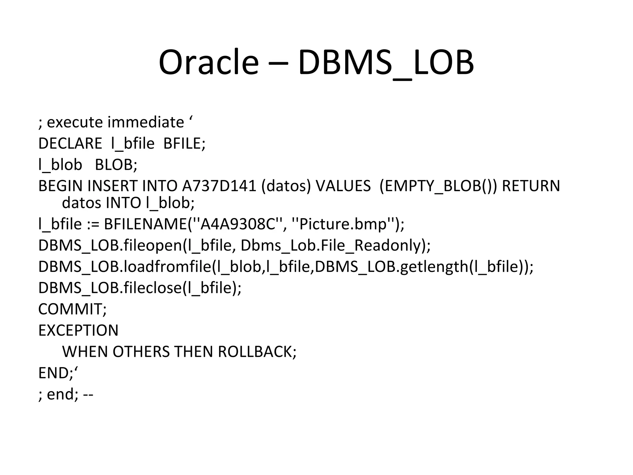 Oracle – DBMS_LOB ; execute immediate ‘ DECLARE  l_bfile  BFILE; l_blob  BLOB; BEGIN INSERT INTO A737D141 (datos) VALUES  (EMPTY_BLOB()) RETURN datos INTO l_blob; l_bfile := BFILENAME(''A4A9308C'', ''Picture.bmp''); DBMS_LOB.fileopen(l_bfile, Dbms_Lob.File_Readonly); DBMS_LOB.loadfromfile(l_blob,l_bfile,DBMS_LOB.getlength(l_bfile)); DBMS_LOB.fileclose(l_bfile); COMMIT; EXCEPTION WHEN OTHERS THEN ROLLBACK; END;‘ ; end; -- 