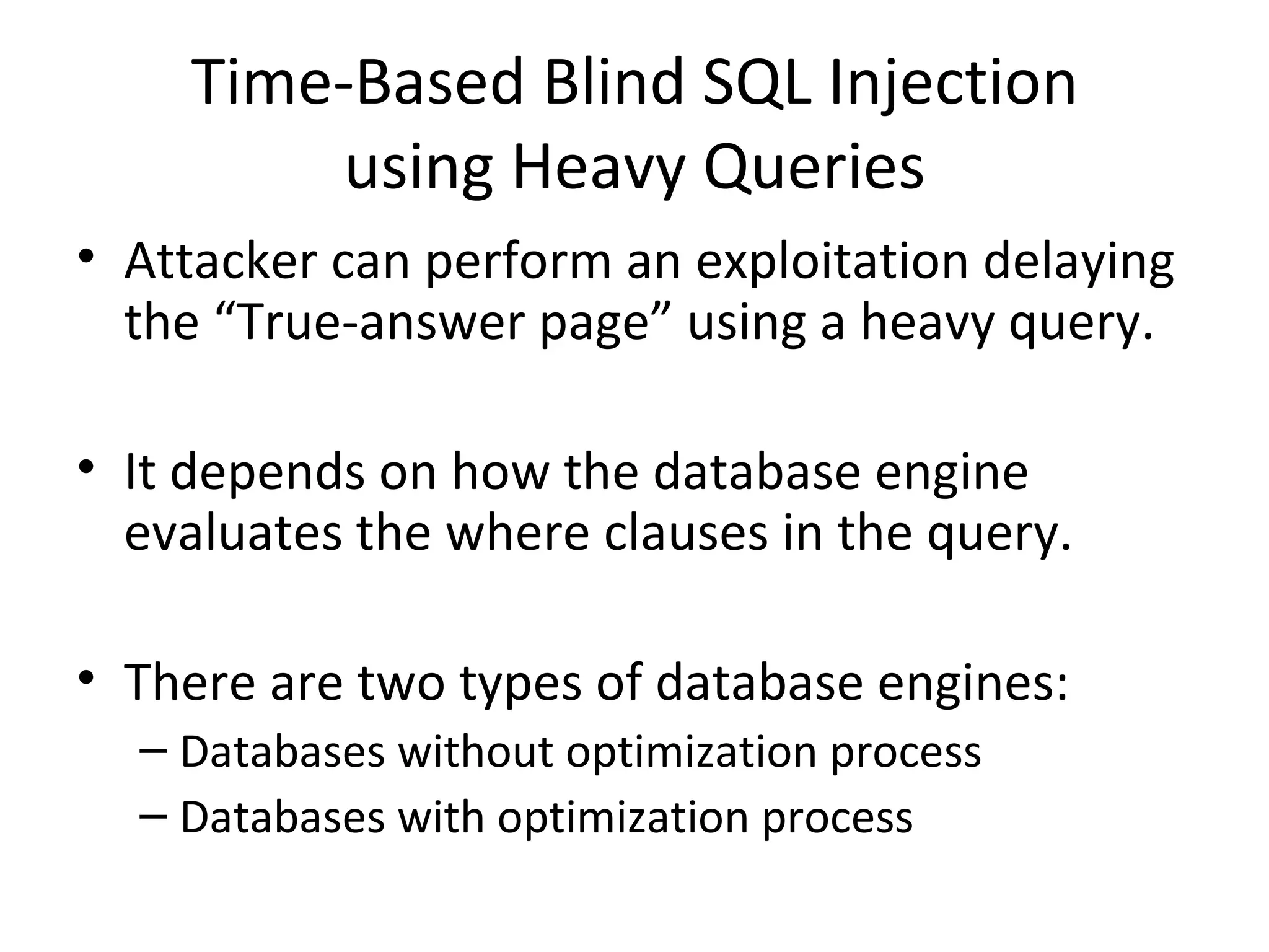 Time-Based Blind SQL Injection using Heavy Queries Attacker can perform an exploitation delaying the “True-answer page” using a heavy query. It depends on how the database engine evaluates the where clauses in the query. There are two types of database engines: Databases without optimization process Databases with optimization process 