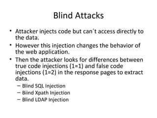 Blind Attacks Attacker injects code but can´t access directly to the data. However this injection changes the behavior of the web application.  Then the attacker looks for differences between true code injections (1=1) and false code injections (1=2) in the response pages to extract data. Blind SQL Injection Biind Xpath Injection Blind LDAP Injection  