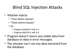 Blind SQL Injection Attacks Attacker injects: “ True where clauses” “ False where clauses“ Ex: Program.php?id=1 and 1=1 Program.php?id=1 and 1=2 Program doesn’t return any visible data from database or data in error messages. The attacker can´t see any data extracted from the database.  