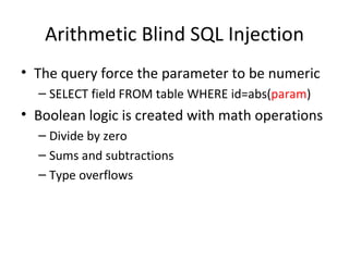 Arithmetic Blind SQL Injection The query force the parameter to be numeric  SELECT field FROM table WHERE id=abs( param ) Boolean logic is created with math operations Divide by zero Sums and subtractions Type overflows 
