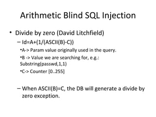 Arithmetic Blind SQL Injection Divide by zero (David Litchfield) Id=A+(1/(ASCII(B)-C)) A-> Param value originally used in the query. B -> Value we are searching for, e.g.: Substring(passwd,1,1) C-> Counter [0..255] When ASCII(B)=C, the DB will generate a divide by zero exception. 