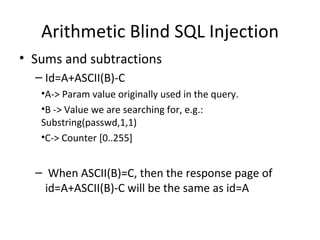 Arithmetic Blind SQL Injection Sums and subtractions Id=A+ASCII(B)-C A-> Param value originally used in the query. B -> Value we are searching for, e.g.: Substring(passwd,1,1) C-> Counter [0..255] When ASCII(B)=C, then the response page of id=A+ASCII(B)-C will be the same as id=A 