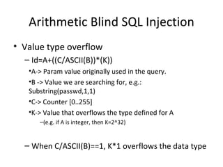 Arithmetic Blind SQL Injection Value type overflow Id=A+((C/ASCII(B))*(K)) A-> Param value originally used in the query. B -> Value we are searching for, e.g.: Substring(passwd,1,1) C-> Counter [0..255] K-> Value that overflows the type defined for A (e.g. if A is integer, then K=2^ 32 ) When C/ASCII(B)==1, K*1 overflows the data type 