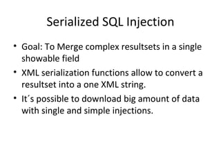 Serialized SQL Injection Goal: To Merge complex resultsets in a single showable field XML serialization functions allow to convert a resultset into a one XML string. It´s possible to download big amount of data with single and simple injections. 