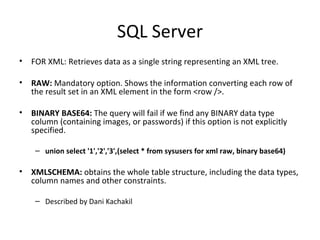 SQL Server FOR XML: Retrieves data as a single string representing an XML tree.  RAW:  Mandatory option. Shows the information converting each row of the result set in an XML element in the form <row />. BINARY BASE64:  The query will fail if we find any BINARY data type column (containing images, or passwords) if this option is not explicitly specified. union select '1','2','3',(select * from sysusers for xml raw, binary base64)  XMLSCHEMA:  obtains the whole table structure, including the data types, column names and other constraints. Described by Dani Kachakil 