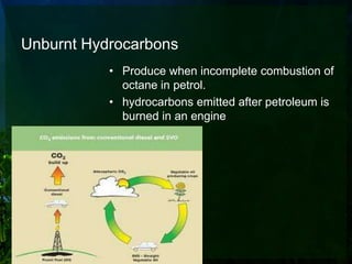 Unburnt Hydrocarbons
           • Produce when incomplete combustion of
             octane in petrol.
           • hydrocarbons emitted after petroleum is
             burned in an engine
 
