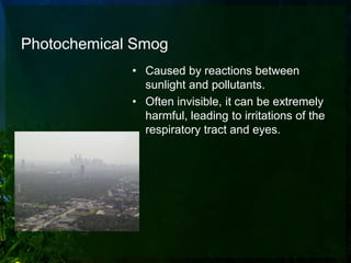 Photochemical Smog
             • Caused by reactions between
               sunlight and pollutants.
             • Often invisible, it can be extremely
               harmful, leading to irritations of the
               respiratory tract and eyes.
 
