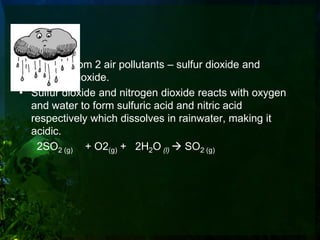 Acid Rain
• Formed from 2 air pollutants – sulfur dioxide and
  nitrogen dioxide.
• Sulfur dioxide and nitrogen dioxide reacts with oxygen
  and water to form sulfuric acid and nitric acid
  respectively which dissolves in rainwater, making it
  acidic.
   2SO2 (g) + O2(g) + 2H2O (l)  SO2 (g)
 