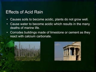Effects of Acid Rain
• Causes soils to become acidic, plants do not grow well.
• Cause water to become acidic which results in the many
  deaths of marine life.
• Corrodes buildings made of limestone or cement as they
  react with calcium carbonate.
 