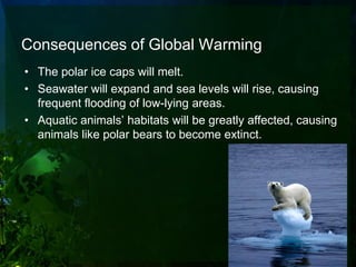 Consequences of Global Warming
• The polar ice caps will melt.
• Seawater will expand and sea levels will rise, causing
  frequent flooding of low-lying areas.
• Aquatic animals’ habitats will be greatly affected, causing
  animals like polar bears to become extinct.
 