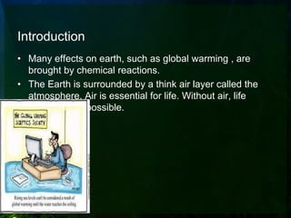 Introduction
• Many effects on earth, such as global warming , are
  brought by chemical reactions.
• The Earth is surrounded by a think air layer called the
  atmosphere. Air is essential for life. Without air, life
  would not be possible.
 