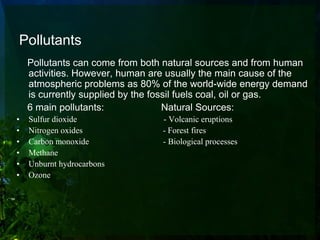 Pollutants
    Pollutants can come from both natural sources and from human
    activities. However, human are usually the main cause of the
    atmospheric problems as 80% of the world-wide energy demand
    is currently supplied by the fossil fuels coal, oil or gas.
    6 main pollutants:              Natural Sources:
•   Sulfur dioxide               - Volcanic eruptions
•   Nitrogen oxides              - Forest fires
•   Carbon monoxide              - Biological processes
•   Methane
•   Unburnt hydrocarbons
•   Ozone
 