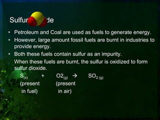 Sulfur Dioxide
• Petroleum and Coal are used as fuels to generate energy.
• However, large amount fossil fuels are burnt in industries to
  provide energy.
• Both these fuels contain sulfur as an impurity.
  When these fuels are burnt, the sulfur is oxidized to form
  sulfur dioxide.
    S(s)       +    O2(g)        SO2 (g)
    (present        (present
     in fuel)        in air)
 