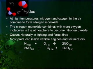 Nitrogen Oxides
• At high temperatures, nitrogen and oxygen in the air
  combine to form nitrogen monoxide.
• The nitrogen monoxide combines with more oxygen
  molecules in the atmosphere to become nitrogen dioxide.
• Occurs Naturally in lighting and forest fires
• Most produced inside vehicle engines and Incinerators.
             N2 (g) +       O2 (g)       2NO (g)
             2NO (g) +        O2 (g)     2NO2 (g)
 