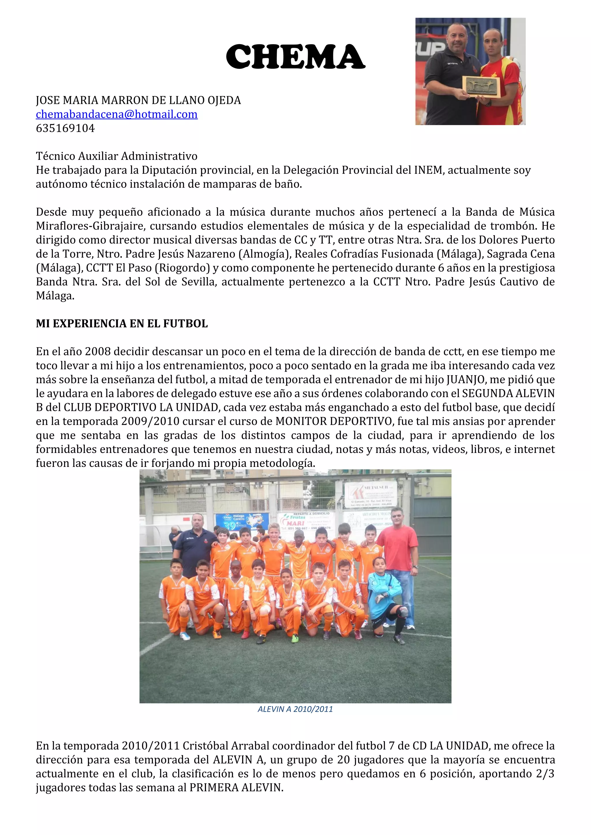CHEMA
JOSE MARIA MARRON DE LLANO OJEDA
chemabandacena@hotmail.com
635169104
Técnico Auxiliar Administrativo
He trabajado para la Diputación provincial, en la Delegación Provincial del INEM, actualmente soy
autónomo técnico instalación de mamparas de baño.
Desde muy pequeño aficionado a la música durante muchos años pertenecí a la Banda de Música
Miraflores-Gibrajaire, cursando estudios elementales de música y de la especialidad de trombón. He
dirigido como director musical diversas bandas de CC y TT, entre otras Ntra. Sra. de los Dolores Puerto
de la Torre, Ntro. Padre Jesús Nazareno (Almogía), Reales Cofradías Fusionada (Málaga), Sagrada Cena
(Málaga), CCTT El Paso (Riogordo) y como componente he pertenecido durante 6 años en la prestigiosa
Banda Ntra. Sra. del Sol de Sevilla, actualmente pertenezco a la CCTT Ntro. Padre Jesús Cautivo de
Málaga.
MI EXPERIENCIA EN EL FUTBOL
En el año 2008 decidir descansar un poco en el tema de la dirección de banda de cctt, en ese tiempo me
toco llevar a mi hijo a los entrenamientos, poco a poco sentado en la grada me iba interesando cada vez
más sobre la enseñanza del futbol, a mitad de temporada el entrenador de mi hijo JUANJO, me pidió que
le ayudara en la labores de delegado estuve ese año a sus órdenes colaborando con el SEGUNDA ALEVIN
B del CLUB DEPORTIVO LA UNIDAD, cada vez estaba más enganchado a esto del futbol base, que decidí
en la temporada 2009/2010 cursar el curso de MONITOR DEPORTIVO, fue tal mis ansias por aprender
que me sentaba en las gradas de los distintos campos de la ciudad, para ir aprendiendo de los
formidables entrenadores que tenemos en nuestra ciudad, notas y más notas, videos, libros, e internet
fueron las causas de ir forjando mi propia metodología.
ALEVIN A 2010/2011
En la temporada 2010/2011 Cristóbal Arrabal coordinador del futbol 7 de CD LA UNIDAD, me ofrece la
dirección para esa temporada del ALEVIN A, un grupo de 20 jugadores que la mayoría se encuentra
actualmente en el club, la clasificación es lo de menos pero quedamos en 6 posición, aportando 2/3
jugadores todas las semana al PRIMERA ALEVIN.
 