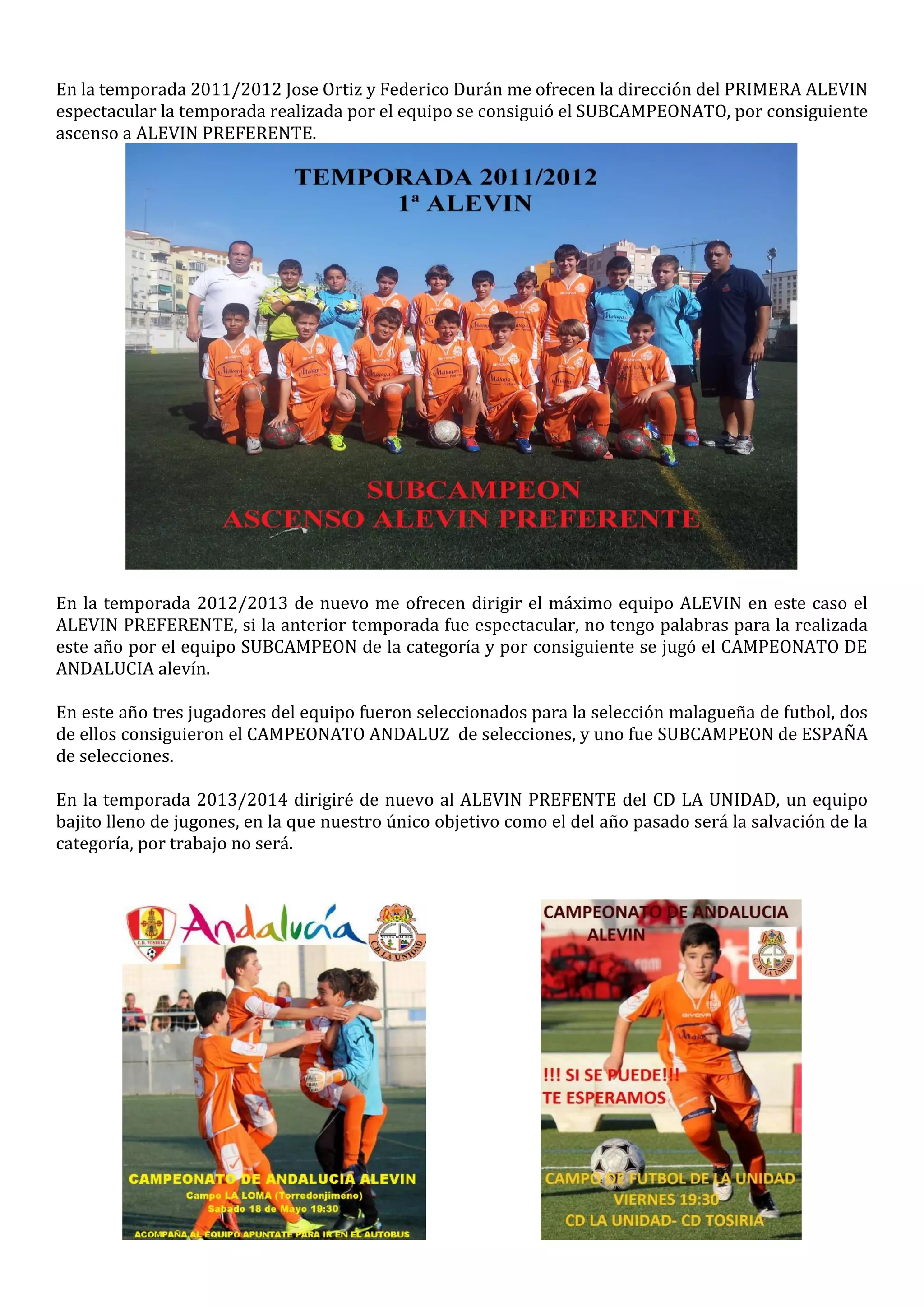 En la temporada 2011/2012 Jose Ortiz y Federico Durán me ofrecen la dirección del PRIMERA ALEVIN
espectacular la temporada realizada por el equipo se consiguió el SUBCAMPEONATO, por consiguiente
ascenso a ALEVIN PREFERENTE.
En la temporada 2012/2013 de nuevo me ofrecen dirigir el máximo equipo ALEVIN en este caso el
ALEVIN PREFERENTE, si la anterior temporada fue espectacular, no tengo palabras para la realizada
este año por el equipo SUBCAMPEON de la categoría y por consiguiente se jugó el CAMPEONATO DE
ANDALUCIA alevín.
En este año tres jugadores del equipo fueron seleccionados para la selección malagueña de futbol, dos
de ellos consiguieron el CAMPEONATO ANDALUZ de selecciones, y uno fue SUBCAMPEON de ESPAÑA
de selecciones.
En la temporada 2013/2014 dirigiré de nuevo al ALEVIN PREFENTE del CD LA UNIDAD, un equipo
bajito lleno de jugones, en la que nuestro único objetivo como el del año pasado será la salvación de la
categoría, por trabajo no será.
 