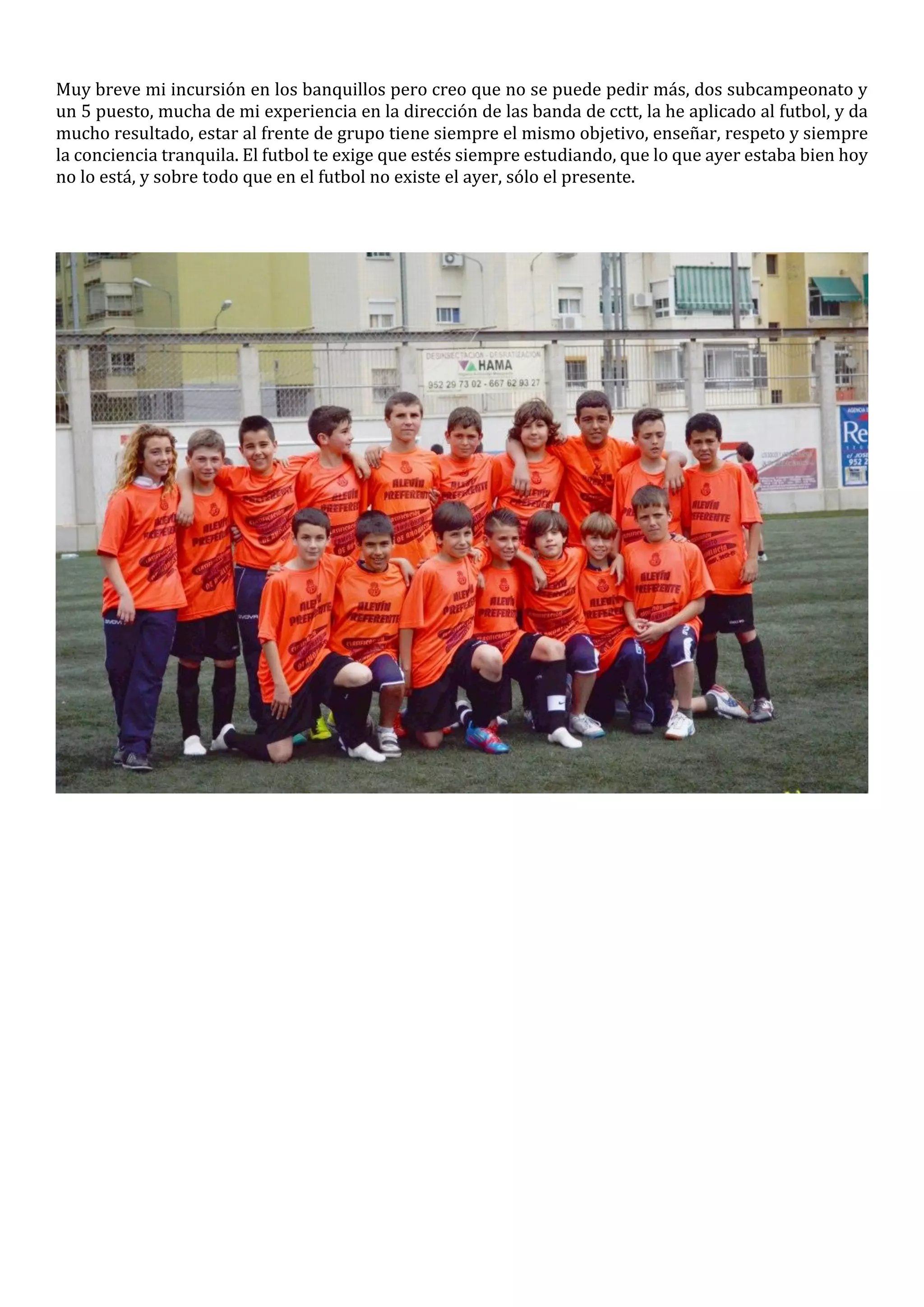 Muy breve mi incursión en los banquillos pero creo que no se puede pedir más, dos subcampeonato y
un 5 puesto, mucha de mi experiencia en la dirección de las banda de cctt, la he aplicado al futbol, y da
mucho resultado, estar al frente de grupo tiene siempre el mismo objetivo, enseñar, respeto y siempre
la conciencia tranquila. El futbol te exige que estés siempre estudiando, que lo que ayer estaba bien hoy
no lo está, y sobre todo que en el futbol no existe el ayer, sólo el presente.
 