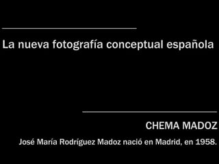 ____________________ La nueva fotografía  c onceptual española ____________________ CHEMA MADOZ José María Rodríguez Madoz nac ió  en Madrid, en 1958. 
