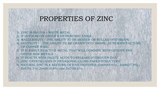 PROPERTIES OF ZINC
1) ZINC IS BLUISH – WHITE METAL
2) IT IS FOUND IN GROUP II OF PERIODIC TABLE
3) MALLEABILITY – THE ABILITY TO BE BEATEN OR ROLLED INTO SHAPE
4) DUCTILITY - THE ABILITY TO BE DRAWN INTO SHAPE AS IN MANUFACTURE
OF COPPER WIRE
5) IT IS FAIRLY REACTIVE METAL THAT WILL COMBINE WITH OXYGEN AND
OTHER NON METALS
6) IT REACTS WITH DILUTE ACIDS TO RELEASE HYDROGEN GAS
7) ZINC CRYSTALLIZES IN HEXAGONAL CLOSE-PAKED STRUCTURE
8) NATURAL ZINC IS A MIXTURE OF FIVE ISOTOPES: Zn64(48.6%) , Zn66(27.9%) ,
Zn67(4.1%) ,Zn68(18.8%) and Zn70(0.6%)
 