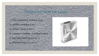 INTRODUCTION OF LEAD
1) THE ELEMENTAL SYMBOL IS Pb
2) ATOMIC NUMBER IS 82
3) ATOMIC MASS IS 207.2
4) CHEMICAL SERIES – CARBON FAMILY
5) MELTING POINT IS 327.46 °C
6) BOILING POINT IS 1749 °C
 