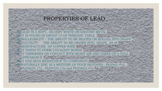 PROPERTIES OF LEAD
1) LEAD IS A SOFT , SILVERY WHITE OR GRAYISH METAL
2) IT IS FOUND IN GROUP 14 OF PERIODIC TABLE
3) MALLEABILITY – THE ABILITY TO BE BEATEN OR ROLLED INTO SHAPE
4) DUCTILITY - THE ABILITY TO BE DRAWN INTO SHAPE AS IN
MANUFACTURE OF COPPER WIRE
5) IT TENDS TO FORM COVALENT BONDS
6) IT TARNISHES ON CONTACT WITH MOIST AIR AND TAKES ON A DULL
APPEARANCE
7) IT HAS HIGH RESISTANCE TO CORROSION
8) NATURALLY ZINC IS A MIXTURE OF FOUR ISOTOPES : Pb204(1.4%) ,
Pb206(24.1%) , Pb207(22.1%) and Pb208(52.4%)
 