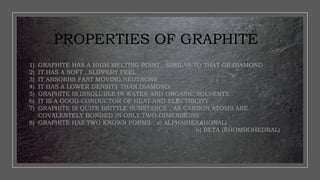 PROPERTIES OF GRAPHITE
1) GRAPHITE HAS A HIGH MELTING POINT , SIMILAR TO THAT OF DIAMOND
2) IT HAS A SOFT , SLIPPERY FEEL
3) IT ABSORBS FAST MOVING NEUTRONS
4) IT HAS A LOWER DENSITY THAN DIAMOND
5) GRAPHITE IS INSOLUBLE IN WATER AND ORGANIC SOLVENTS
6) IT IS A GOOD CONDUCTOR OF HEAT AND ELECTRICITY
7) GRAPHITE IS QUITE BRITTLE SUNSTANCE , AS CARBON ATOMS ARE
COVALENTELY BONDED IN ONLY TWO-DIMENSIONS
8) GRAPHITE HAS TWO KNOWN FORMS : a) ALPHA(HEXAHONAL)
b) BETA (RHOMBOHEDRAL)
 