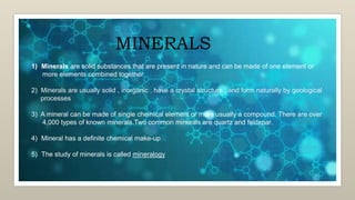 MINERALS
1) Minerals are solid substances that are present in nature and can be made of one element or
more elements combined together
2) Minerals are usually solid , inorganic , have a crystal structure , and form naturally by geological
processes
3) A mineral can be made of single chemical element or more usually a compound. There are over
4,000 types of known minerals.Two common minerals are quartz and feldspar.
4) Mineral has a definite chemical make-up
5) The study of minerals is called mineralogy
 