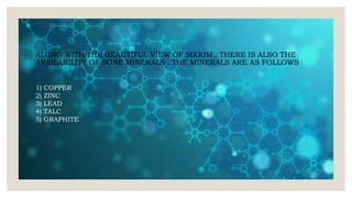 ALONG WITH THE BEAUTIFUL VIEW OF SIKKIM , THERE IS ALSO THE
AVAILABILITY OF SONE MINERALS . THE MINERALS ARE AS FOLLOWS :
1) COPPER
2) ZINC
3) LEAD
4) TALC
5) GRAPHITE
 