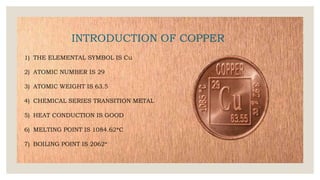 INTRODUCTION OF COPPER
1) THE ELEMENTAL SYMBOL IS Cu
2) ATOMIC NUMBER IS 29
3) ATOMIC WEIGHT IS 63.5
4) CHEMICAL SERIES TRANSITION METAL
5) HEAT CONDUCTION IS GOOD
6) MELTING POINT IS 1084.62*C
7) BOILING POINT IS 2062*
 