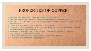 PROPERTIES OF COPPER
1) COPPER IS A REDDISH COLOURED METALLIC METAL
2) MALLEABILITY – THE ABILITY TO BE BEATEN OR ROLLED INTO SHAPE
3) DUCTILITY - THE ABILITY TO BE DRAWN INTO SHAPE AS IN MANUFACTURE OF
COPPER WIRE
4) COPPER IS A GOOD CONDUCTOR OF ELECTRICITY
5) COPPER OCCURS NATURALLY BIT IT`S HREATEST SOURCE IS IN MINERALS LIKE
CHALCOPYRITE AND BORNITE
6) NATURAL COPPER IS A MIXTURE OF TWO SATBLE ISOTOPES : COPPER-63
(69.15%) AND COPPER -65 (30.85%)
7) IT IS EASILY MIXED WITH OTHER METALS TO FORM ALLOYS
8) IT HAS HIGH CORROSION RESISTANCE
 