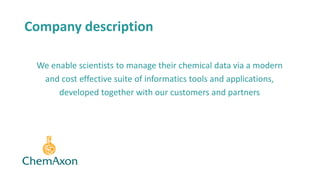 We enable scientists to manage their chemical data via a modern and cost effective suite of informatics tools and applications, developed together with our customers and partners 
Company description  