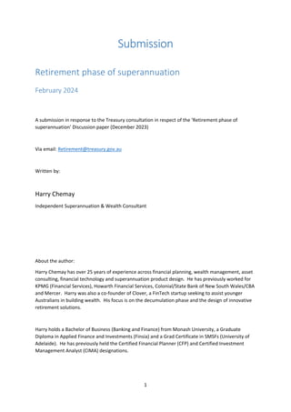 1
Submission
Retirement phase of superannuation
February 2024
A submission in response to the Treasury consultation in respect of the ‘Retirement phase of
superannuation’ Discussion paper (December 2023)
Via email: Retirement@treasury.gov.au
Written by:
Harry Chemay
Independent Superannuation & Wealth Consultant
About the author:
Harry Chemay has over 25 years of experience across financial planning, wealth management, asset
consulting, financial technology and superannuation product design. He has previously worked for
KPMG (Financial Services), Howarth Financial Services, Colonial/State Bank of New South Wales/CBA
and Mercer. Harry was also a co-founder of Clover, a FinTech startup seeking to assist younger
Australians in building wealth. His focus is on the decumulation phase and the design of innovative
retirement solutions.
Harry holds a Bachelor of Business (Banking and Finance) from Monash University, a Graduate
Diploma in Applied Finance and Investments (Finsia) and a Grad Certificate in SMSFs (University of
Adelaide). He has previously held the Certified Financial Planner (CFP) and Certified Investment
Management Analyst (CIMA) designations.
 