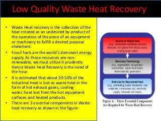 Low Quality Waste Heat Recovery
• Waste Heat recovery is the collection of the
heat created as an undesired by-product of
the operation of the piece of an equipment
or machinery to fulfill a desired purpose
elsewhere.
• Fossil fuels are the world’s dominant energy
supply. As these resources are nonrenewable, we must utilize it prudently.
Hence Waste Heat Recovery is the need of
the hour.
• It is estimated that about 20-50% of the
Industrial Heat is lost as waste heat in the
form of hot exhaust gases, cooling
water, heat lost from the hot equipment
surfaces and heated products.
• There are 3 essential components in Waste
heat recovery as shown in the figure-

 