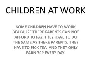 CHILDREN AT WORKSOME CHILDREN HAVE TO WORK BEACAUSE THERE PARENTS CAN NOT AFFORD TO PAY. THEY HAVE TO DO THE SAME AS THERE PARENTS. THEY HAVE TO PICK TEA  AND THEY ONLY EARN 70P EVERY DAY.
