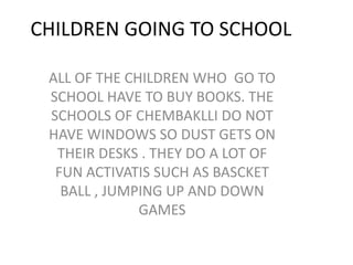 CHILDREN GOING TO SCHOOLALL OF THE CHILDREN WHO  GO TO SCHOOL HAVE TO BUY BOOKS. THE SCHOOLS OF CHEMBAKLLI DO NOT HAVE WINDOWS SO DUST GETS ON THEIR DESKS . THEY DO A LOT OF FUN ACTIVATIS SUCH AS BASCKET BALL , JUMPING UP AND DOWN GAMES