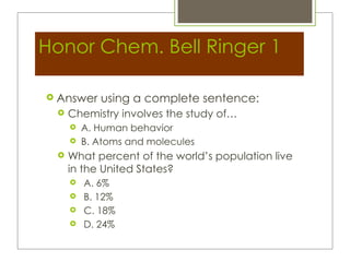 Honor Chem. Bell Ringer 1

 Answer    using a complete sentence:
    Chemistry involves the study of…
        A. Human behavior
        B. Atoms and molecules
    What percent of the world’s population live
     in the United States?
        A. 6%
        B. 12%
        C. 18%
        D. 24%
 