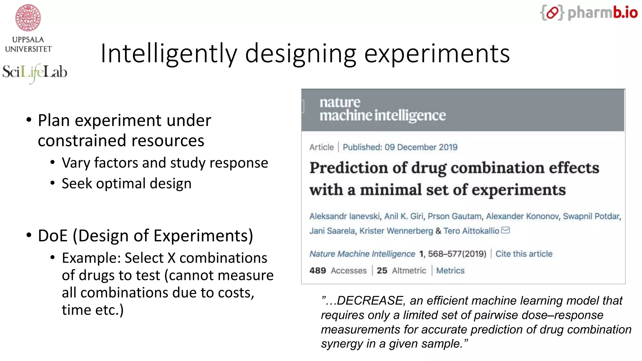 Intelligently designing experiments
• Plan experiment under
constrained resources
• Vary factors and study response
• Seek optimal design
• DoE (Design of Experiments)
• Example: Select X combinations
of drugs to test (cannot measure
all combinations due to costs,
time etc.)
”…DECREASE, an efficient machine learning model that
requires only a limited set of pairwise dose–response
measurements for accurate prediction of drug combination
synergy in a given sample.”
 