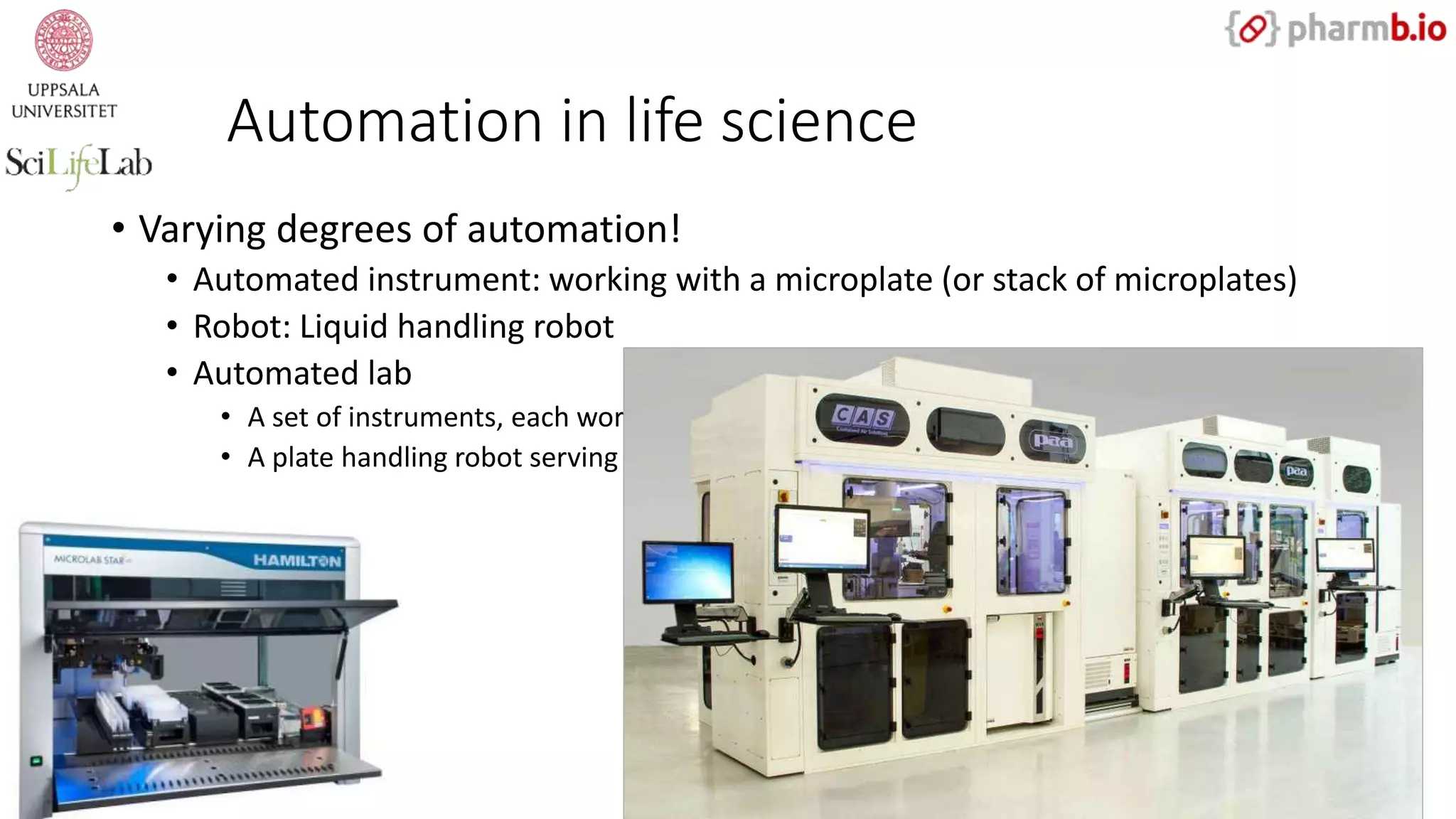 Automation in life science
• Varying degrees of automation!
• Automated instrument: working with a microplate (or stack of microplates)
• Robot: Liquid handling robot
• Automated lab
• A set of instruments, each working with microplates
• A plate handling robot serving multiple instruments
 