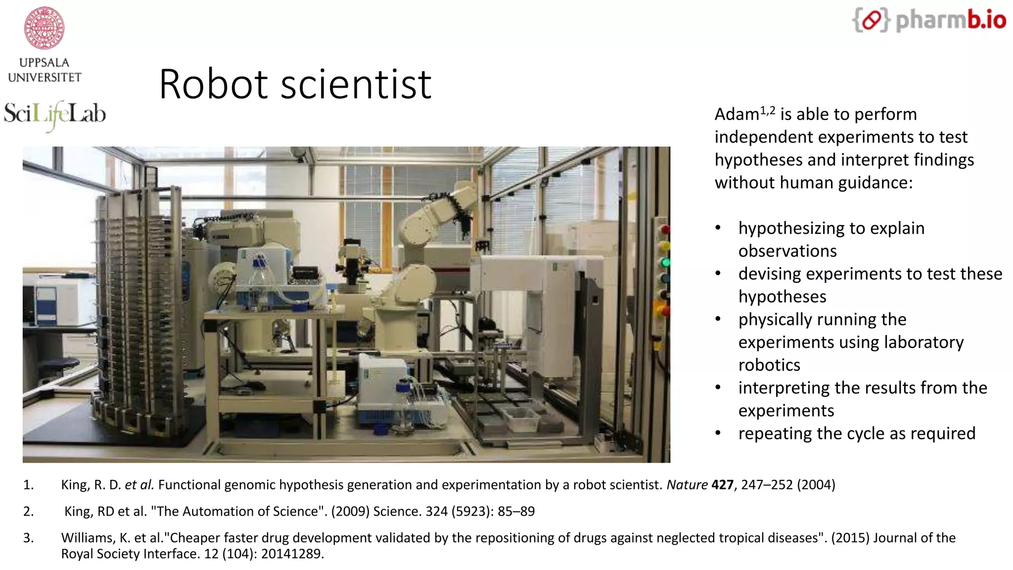 Robot scientist
1. King, R. D. et al. Functional genomic hypothesis generation and experimentation by a robot scientist. Nature 427, 247–252 (2004)
2. King, RD et al. "The Automation of Science". (2009) Science. 324 (5923): 85–89
3. Williams, K. et al."Cheaper faster drug development validated by the repositioning of drugs against neglected tropical diseases". (2015) Journal of the
Royal Society Interface. 12 (104): 20141289.
Adam1,2 is able to perform
independent experiments to test
hypotheses and interpret findings
without human guidance:
• hypothesizing to explain
observations
• devising experiments to test these
hypotheses
• physically running the
experiments using laboratory
robotics
• interpreting the results from the
experiments
• repeating the cycle as required
 