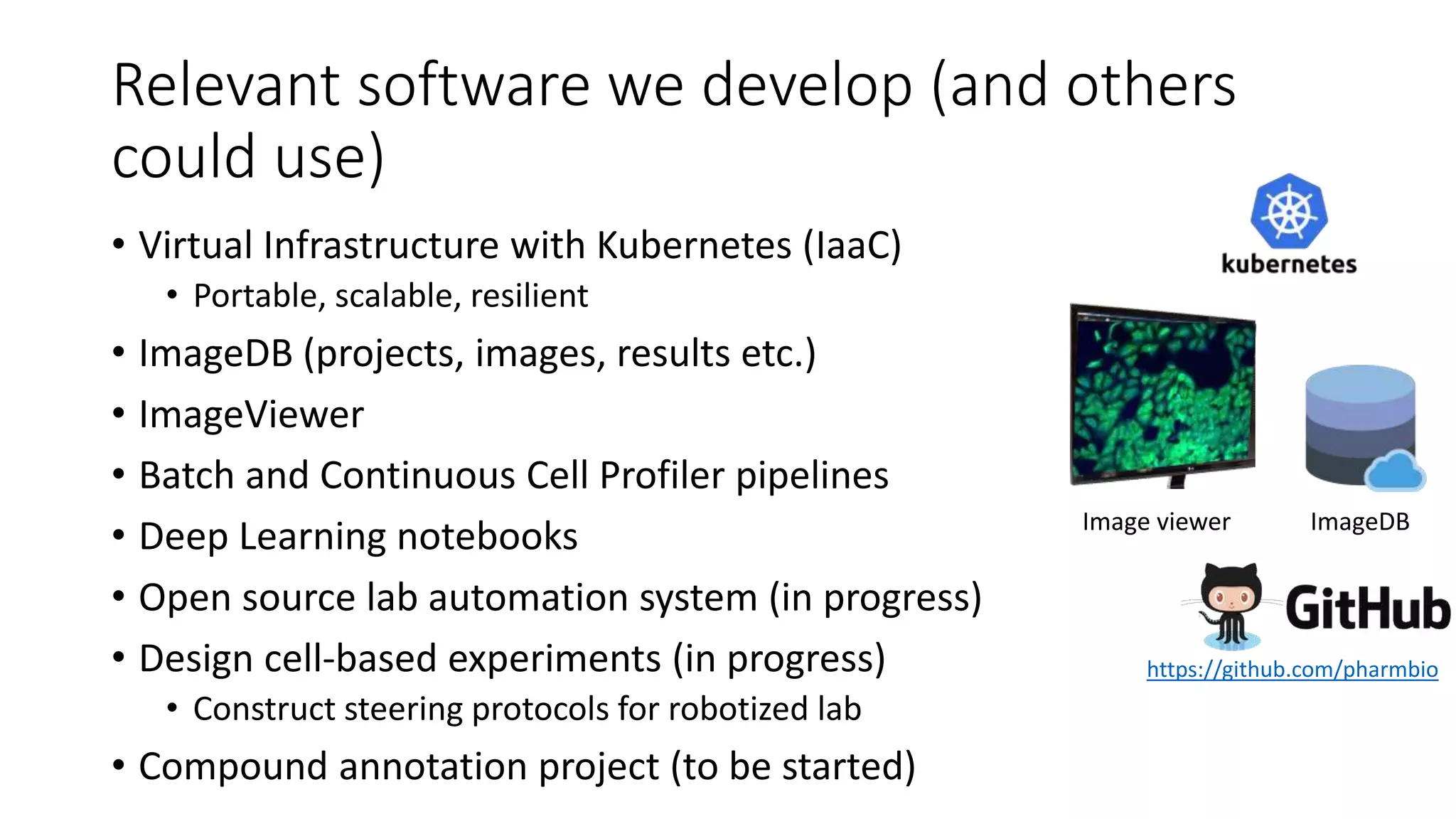 Relevant software we develop (and others
could use)
• Virtual Infrastructure with Kubernetes (IaaC)
• Portable, scalable, resilient
• ImageDB (projects, images, results etc.)
• ImageViewer
• Batch and Continuous Cell Profiler pipelines
• Deep Learning notebooks
• Open source lab automation system (in progress)
• Design cell-based experiments (in progress)
• Construct steering protocols for robotized lab
• Compound annotation project (to be started)
ImageDBImage viewer
https://github.com/pharmbio
 
