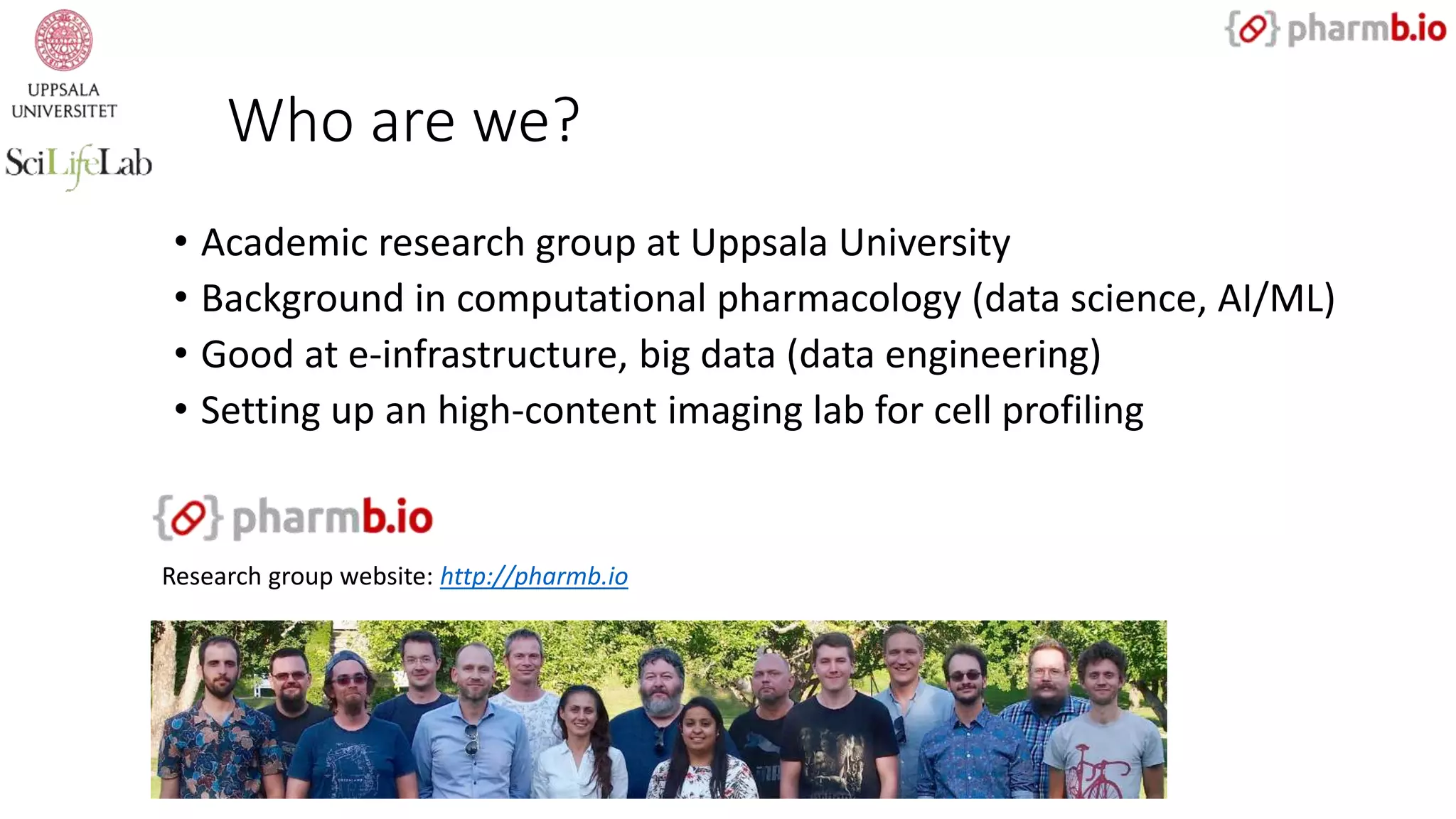 Who are we?
• Academic research group at Uppsala University
• Background in computational pharmacology (data science, AI/ML)
• Good at e-infrastructure, big data (data engineering)
• Setting up an high-content imaging lab for cell profiling
Research group website: http://pharmb.io
 