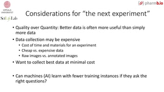 Considerations for “the next experiment”
• Quality over Quantity: Better data is often more useful than simply
more data
• Data collection may be expensive
• Cost of time and materials for an experiment
• Cheap vs. expensive data
• Raw images vs. annotated images
• Want to collect best data at minimal cost
• Can machines (AI) learn with fewer training instances if they ask the
right questions?
 